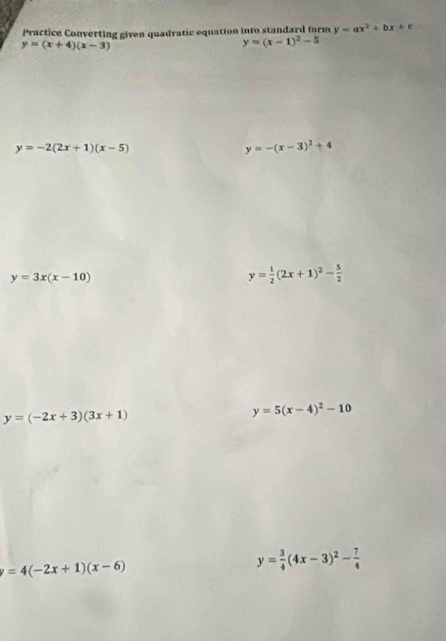 Practice Converting given quadratic equation into standard form y=ax^2+bx+c
y=(x+4)(x-3)
y=(x-1)^2-5
y=-2(2x+1)(x-5)
y=-(x-3)^2+4
y=3x(x-10)
y= 1/2 (2x+1)^2- 5/2 
y=(-2x+3)(3x+1)
y=5(x-4)^2-10
y=4(-2x+1)(x-6)
y= 3/4 (4x-3)^2- 7/4 