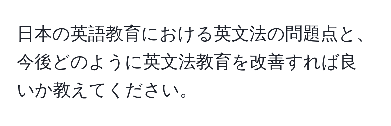 日本の英語教育における英文法の問題点と、今後どのように英文法教育を改善すれば良いか教えてください。