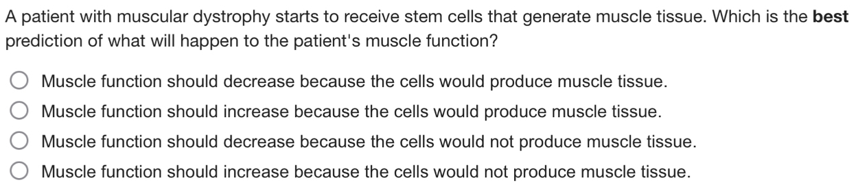 A patient with muscular dystrophy starts to receive stem cells that generate muscle tissue. Which is the best
prediction of what will happen to the patient's muscle function?
Muscle function should decrease because the cells would produce muscle tissue.
Muscle function should increase because the cells would produce muscle tissue.
Muscle function should decrease because the cells would not produce muscle tissue.
Muscle function should increase because the cells would not produce muscle tissue.