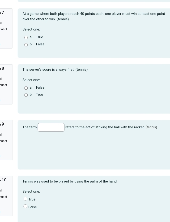 At a game where both players reach 40 points each, one player must win at least one point
over the other to win. (tennis)
d
out of Select one:
a. True
b. False
8 The server's score is always first. (tennis)
d Select one:
out of
a. False
b. True
9
The term □ refers to the act of striking the ball with the racket. (tennis)
d
out of
10 Tennis was used to be played by using the palm of the hand.
d Select one:
out of True
False