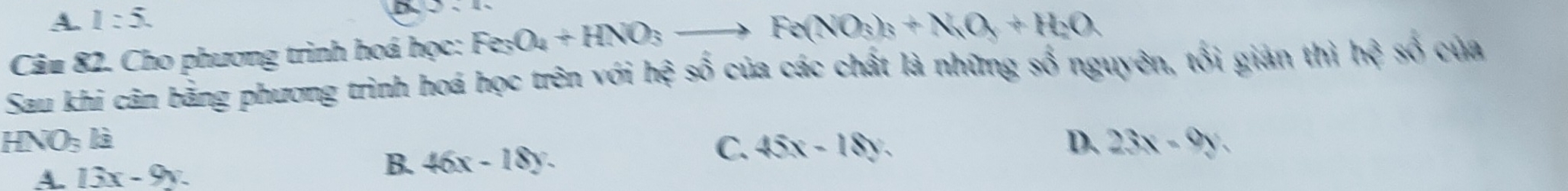 A. 1:5. 
Câu 82. Cho phương trình hoá học: Fe_3O_4+HNO_3to Fe(NO_3)_3+N_2O_3+H_2O
Sau khi cân bằng phương trình hoá học trên với hed số của các chất là những số nguyên, tối giản thì h^3 số của
HNO_3 là D. 23x-9y.
A. 13x-9y
B. 46x-18y.
C. 45x-18y.