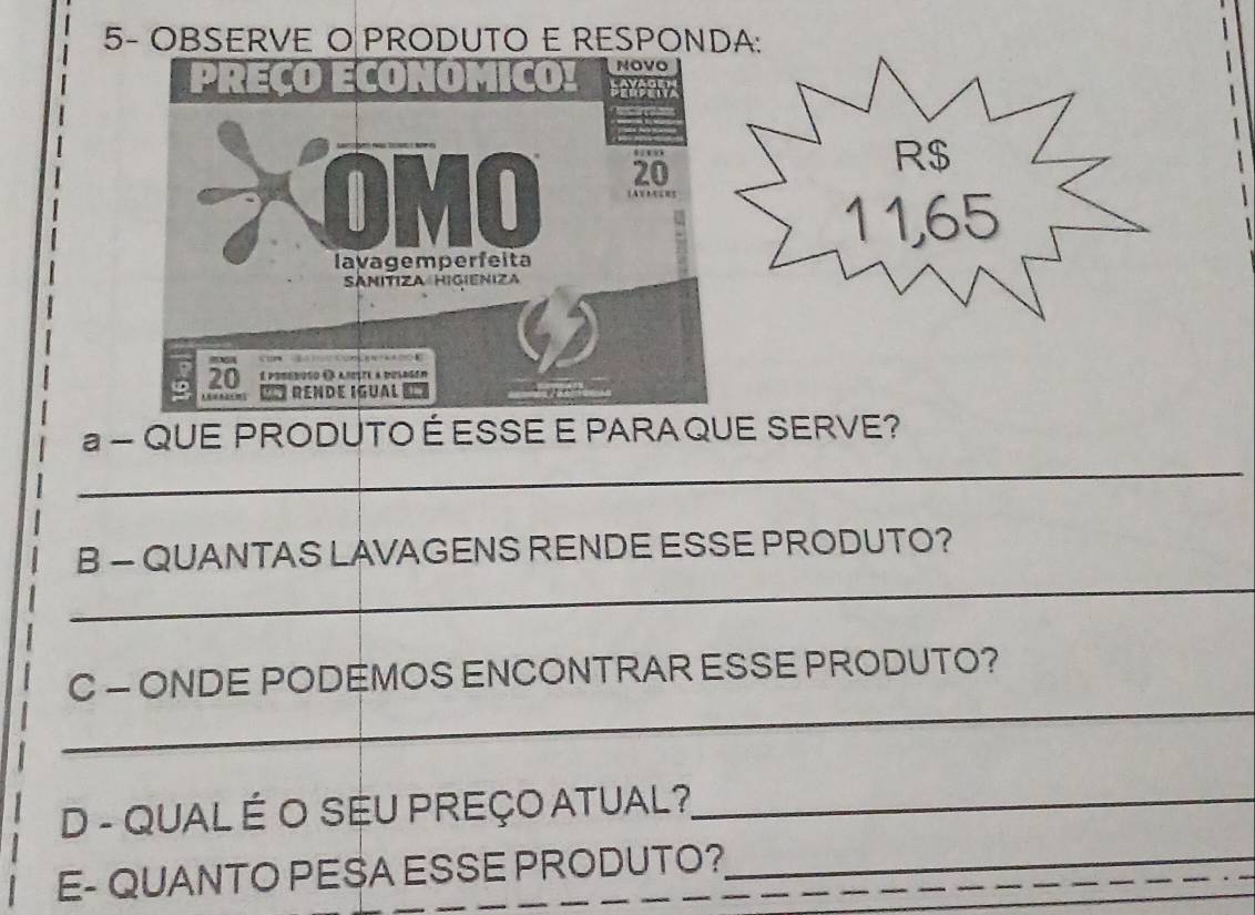 5- OBSERVE O PRODUTO E RESPONDA: 
_ 
- QUE PRODUTO ÉESSE E PARA QUE SERVE? 
_ 
B - QUANTAS LAVAGENS RENDE ESSE PRODUTO? 
_ 
C - ONDE PODEMOS ENCONTRAR ESSE PRODUTO? 
D - QUAL É O SEU PREÇO ATUAL?_ 
E- QUANTO PESA ESSE PRODUTO?_