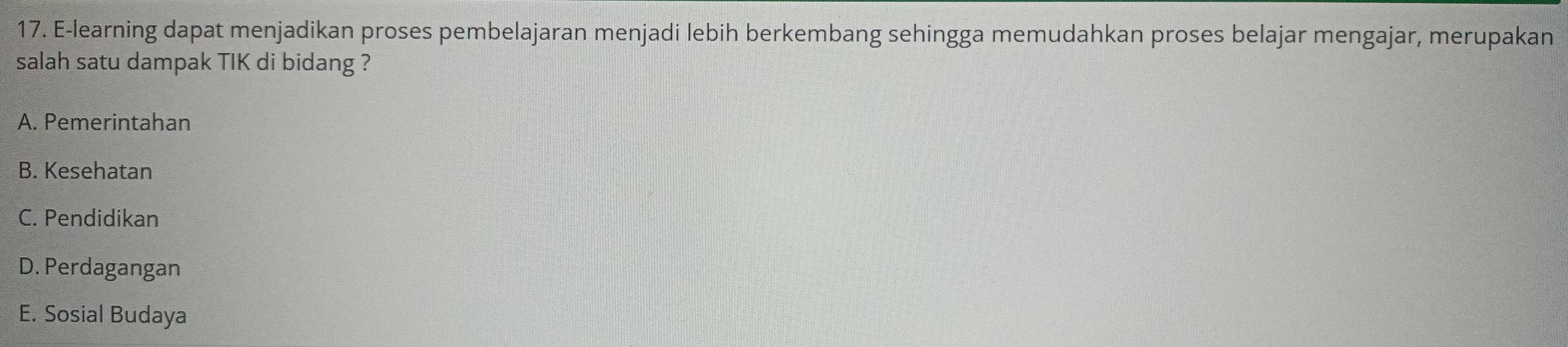 E-learning dapat menjadikan proses pembelajaran menjadi lebih berkembang sehingga memudahkan proses belajar mengajar, merupakan
salah satu dampak TIK di bidang ?
A. Pemerintahan
B. Kesehatan
C. Pendidikan
D. Perdagangan
E. Sosial Budaya