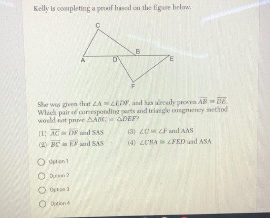 Kelly is completing a proof based on the figure below.
She was given that ∠ A≌ ∠ EDF , and has already proven overline AB≌ overline DE
Which pair of corresponding parts and triangle congruency method
would not prove △ ABC=△ DEF ?
(1) overline AC≌ overline DF and SAS (3) ∠ C≌ ∠ F and AAS
(2) overline BC≌ overline EF and SAS (4) ∠ CBA≌ ∠ FED and ASA
Option 1
Option 2
Option 3
Option 4