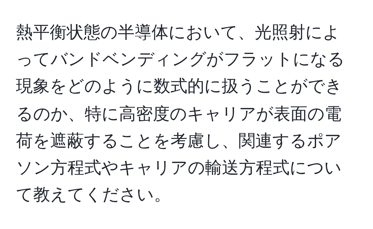 熱平衡状態の半導体において、光照射によってバンドベンディングがフラットになる現象をどのように数式的に扱うことができるのか、特に高密度のキャリアが表面の電荷を遮蔽することを考慮し、関連するポアソン方程式やキャリアの輸送方程式について教えてください。