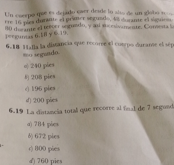 Un cuerpo que es dejado caer desde lo alto de un globo reco
rre 16 pies durante el primer segundo, 48 durante el siguient
80 durante el tercer segundo, y así sucesivamente. Contesta la
preguntas 6.18 y 6.19.
6.18 Halla la distancia que recorre el cuerpo durante el sép
mo segundo.
a) 240 pies
b) 208 pies
c) 196 pies
d) 200 pies
6.19 La distancia total que recorre al final de 7 segund
a) 784 pies
b) 672 pies
c) 800 pies
d) 760 pies