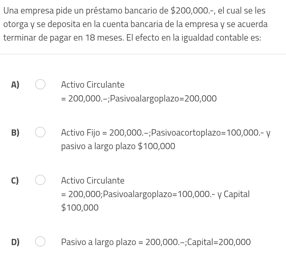 Una empresa pide un préstamo bancario de $200,000.-, el cual se les
otorga y se deposita en la cuenta bancaria de la empresa y se acuerda
terminar de pagar en 18 meses. El efecto en la igualdad contable es:
A) Activo Circulante
=200,000.-;Pasivoalargoplazo =200,000
B) Activo Fijo =200,000.-;Pasivoacortoplazo =100,000.-y
pasivo a largo plazo $100,000
C) Activo Circulante
=200,000;Pasivoalargoplazo =100,000.-y Capital
$100,000
D) Pasivo a largo plazo =200,000.-;C apital =200,000