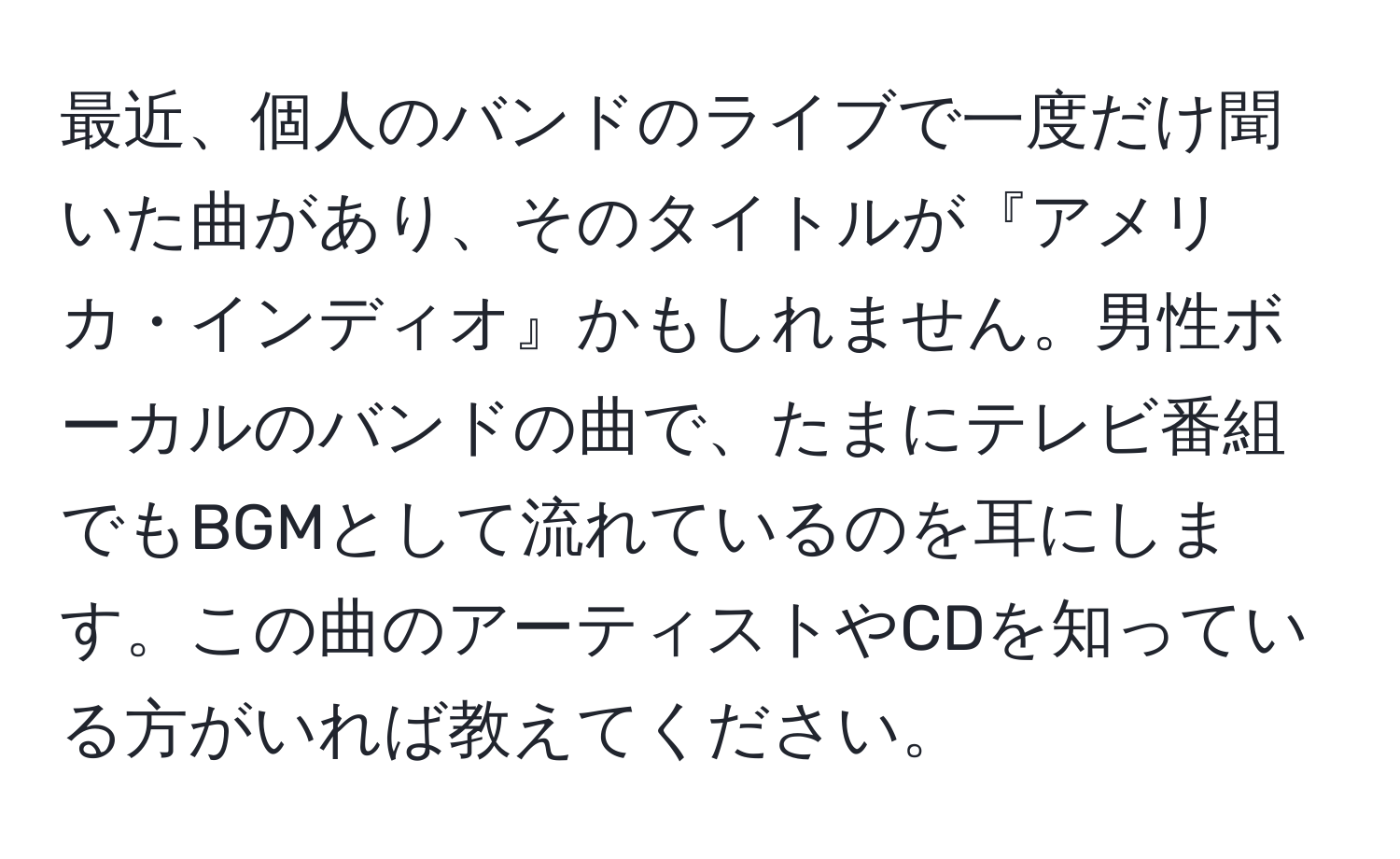 最近、個人のバンドのライブで一度だけ聞いた曲があり、そのタイトルが『アメリカ・インディオ』かもしれません。男性ボーカルのバンドの曲で、たまにテレビ番組でもBGMとして流れているのを耳にします。この曲のアーティストやCDを知っている方がいれば教えてください。