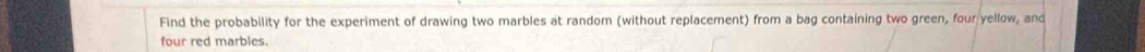 Find the probability for the experiment of drawing two marbles at random (without replacement) from a bag containing two green, four yellow, and 
four red marbles.