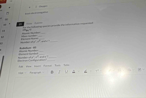 4 ]| Oxyien 
least electronegative 
10 25 Euay 8 points 
11 195p+ +2 For the following species provide the information requested: 
12 Mass number: Atomic Number: 
Element Name._ 
13 Number of p^+, n^0. and e ?_ 
Rubidium - 85 
Atomic Number:_ 
Element Symbol:_ 
Number of p^4, n^0 and e _ 
Electron Configuration?_ 
Edit View Insert Format Tools Table 
12pt √ Paragraph B I U ρ