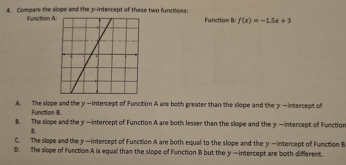 Compare the slope and the y-intercept of these two functions:
Function A:Function B: f(x)=-1.5x+3
A. The slope and the y —intercept of Function A are both greater than the slope and the y —intercept of
Function B.
B. The slope and the y —intercept of Function A are both lesser than the slope and the y —intercept of Function
B.
C. The slope and the y —intercept of Function A are both equal to the slope and the y —intercept of Function B
D. The slope of Function A is equal than the slope of Function B but the y —intercept are both different.