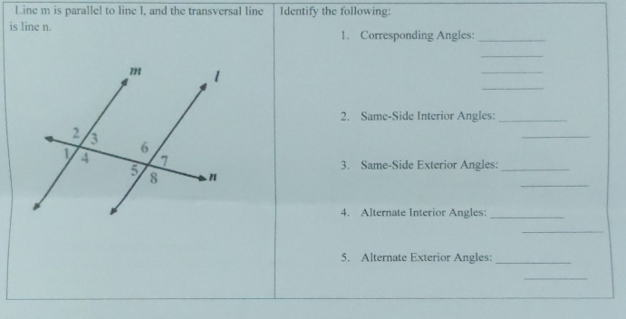 Line m is parallel to line 1, and the transversal line Identify the following: 
is line n. 
1. Corresponding Angles:_ 
_ 
_ 
_ 
2. Same-Side Interior Angles:_ 
_ 
3. Same-Side Exterior Angles:_ 
_ 
4. Alternate Interior Angles:_ 
_ 
5. Alternate Exterior Angles:_ 
_