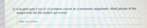 A student gets 9 out of 15 problems correct on a homework assignment. What percent of the
assignments did the student get wrong?
Enter your answer