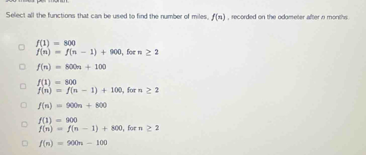 Select all the functions that can be used to find the number of miles, f(n) , recorded on the odometer after n months
f(1)=800
f(n)=f(n-1)+900 , for n≥ 2
f(n)=800n+100
f(1)=800
f(n)=f(n-1)+100 , for n≥ 2
f(n)=900n+800
f(1)=900
f(n)=f(n-1)+800 , for n≥ 2
f(n)=900n-100