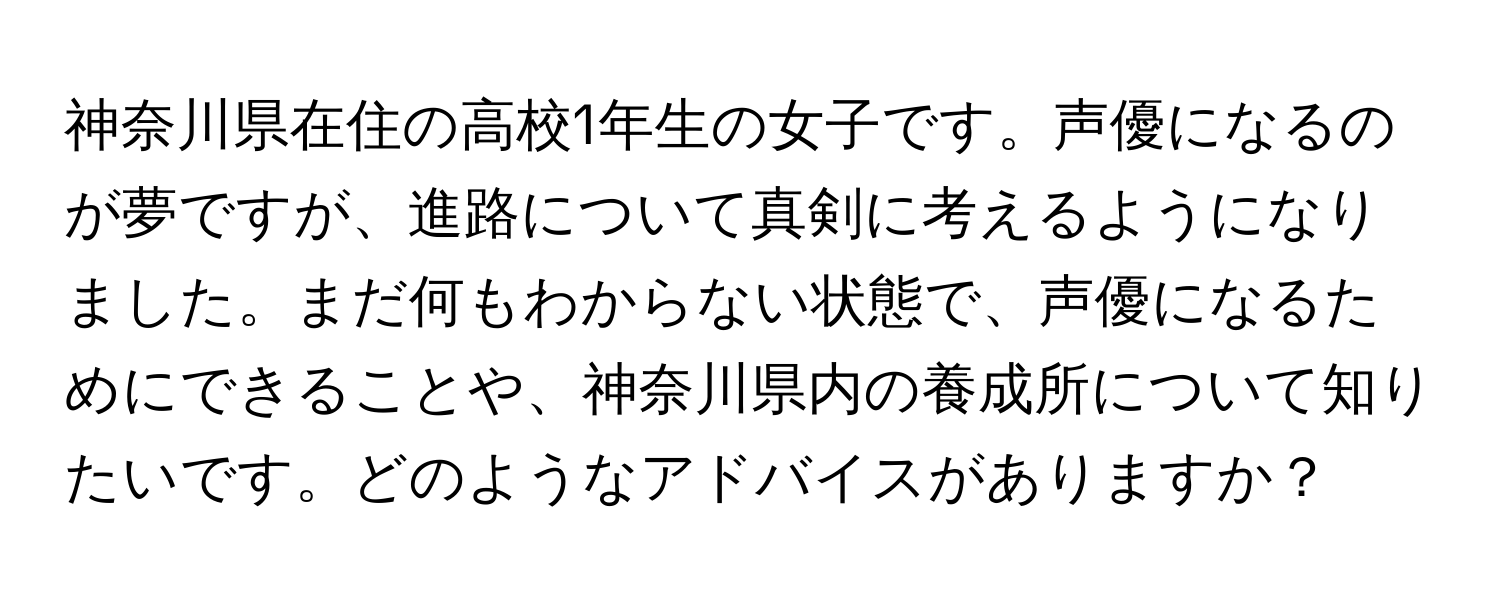 神奈川県在住の高校1年生の女子です。声優になるのが夢ですが、進路について真剣に考えるようになりました。まだ何もわからない状態で、声優になるためにできることや、神奈川県内の養成所について知りたいです。どのようなアドバイスがありますか？