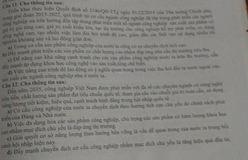 Cho thông tin sau:
Triển khai thực hiện Quyết định số 2146/QĐ-TTg ngày 01/12/2014 của Thủ nướng Chính phác
trong giai đoạn 2015-2022, quả trình tài cơ cầu nginh công nghiệp đã tập trung phát triên các ngành
công nghiệp ưa tiên hướng đến tập trung phát triên một số nginh công nghiệp: sản xuất sản phim có
giả trị gia tăng cao; giả trị xuất khẩu lớn; tạo thị trường cho công nghiệp bỗ trợ phát triển, sử dung
công nghệ cao; tạo nhiều việc làm đôi hỏi trình độ cao; giám dân các lĩnh vực sử dụng nhiều tin
nguyên khoảng sản và lao động gián đơn
a) Trong cơ cầu sản phẩm công nghiệp của mước ta cũng có sự chuyển địch tích cực
b) Đây mạnh phát triển các sản phẩm có chất lượng cao nhâm đấp ứng nha cầu thị tường tiêu thụ
c) Đề năng cao khả năng cạnh tranh cho các sản phẩm công nghiệp nước ta trên thị trường, cầm
đây mạnh áp dụng khoa học công nghệ vào sản xuất tăng chế biến.
d) Việc năng cao trình độ lao động có ý nghĩa quan trọng trong việc tha húa đầu nư mước ngoài vào
sản xuất các ngành công nghiệp nhẹ ở nước ta.
Cầu 12: Cho thông tin sau:
Đến năm 2035, công nghiệp Việt Nam được phát triển với đa số các chuyên ngành có công nghệ
tiên tiền, chất lượng sản phẩm đạt tiêu chuẩn quốc tế, tham gia sâu vào chuỗi giả trị toàn cầu, sử dụng
năng lượng tiết kiệm, hiệu quả, cạnh tranh binh đãng trong hội nhập quốc tê.
a) Cơ cầu công nghiệp của nước ta chuyên dịch theo hướng tích cực chú yêu đo chính sách phát
triển của Đảng và Nhà nước.
b) Việc đa dạng hóa các sản phẩm công nghiệp, chú trọng các sản phẩm có hàm bượng khoa học
cao nhằm mục đích chủ yêu là đáp ứng thị trường.
c) Giải quyết cơ sở năng lượng theo hướng bên vững là vẫn đề quan trọng của mước ta trong bối
cảnh hội nhập hiện nay.
d) Đầy mạnh chuyển dịch cơ cầu công nghiệp nhằm mục đích chủ yểu là tăng hiệu quả đầu tư,