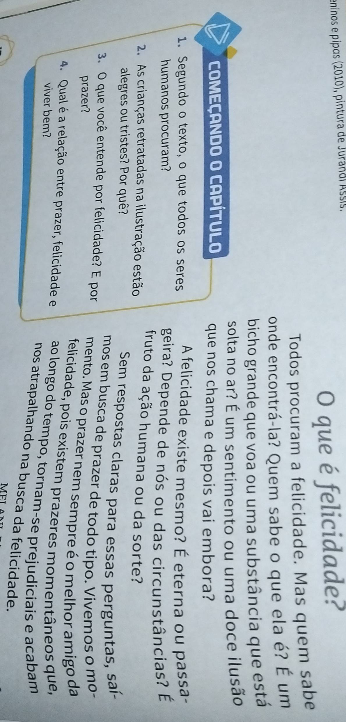 eninos e pipɑs (2010), pintura de Jurandl Assis. 
O que é felicidade? 
Todos procuram a felicidade. Mas quem sabe 
onde encontrá-la? Quem sabe o que ela é? É um 
bicho grande que voa ou uma substância que está 
solta no ar? É um sentimento ou uma doce ilusão 
COMEÇANDO O CAPÍTULO que nos chama e depois vai embora? 
1. Segundo o texto, o que todos os seres A felicidade existe mesmo? É eterna ou passa- 
humanos procuram? 
geira? Depende de nós ou das circunstâncias? É 
fruto da ação humana ou da sorte? 
2. As crianças retratadas na ilustração estão 
alegres ou tristes? Por quê? 
Sem respostas claras para essas perguntas, saí- 
mos em busca de prazer de todo tipo. Vivemos o mo- 
3. O que você entende por felicidade? E por mento. Mas o prazer nem sempre é o melhor amigo da 
prazer? 
felicidade, pois existem prazeres momentâneos que, 
4. Qual é a relação entre prazer, felicidade e ao longo do tempo, tornam-se prejudiciais e acabam 
viver bem? 
nos atrapalhando na busca da felicidade. 
MΕI