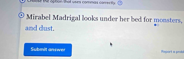 Choose the option that uses commas correctly. ⑦ 
Mirabel Madrigal looks under her bed for monsters, 
and dust. 
Submit answer Report a probl