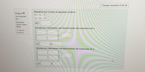 Tiempo restante D:19:28 
Pregusta 5 Resuelve por Cramer el siguiente sistema 
Sin responder nùn 6x+3y=5]
5x+2y=4
Se guntúa como ( sobre |c|=□
IE.CO Escribe los coficientes del determinante del numerador de 
== gu=ta ! Marcar
□ □ =□
x=□ f□
Escribe los coeficientes del determinante del numerador de y
beginarrayr □ □  □ □ endarray =□
y=□ ,□