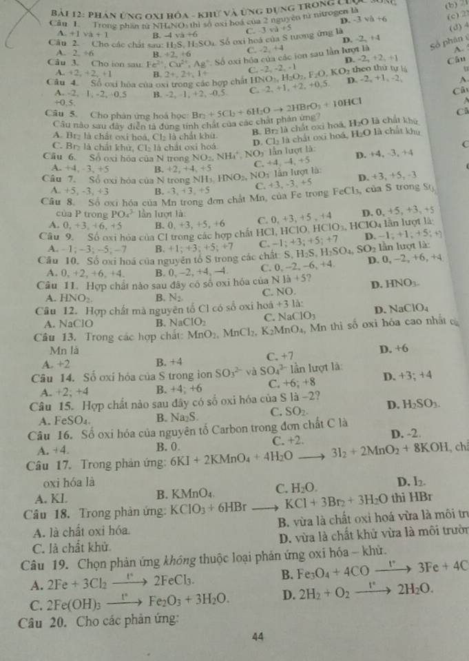 phân Ứng OX1 hóa - khử và ứng dụng trong Linc
Cầu 1  Trong nhân từ NHLNO1 thị số oxi hoà của 2 nguyên từ nitrogen là (b) 21
D. -3va+6 (c) 2
C. 3 vù
(3) 4
A. +1 va+1 B. -4 va+6 D. -2,+4
Câu 2. Cho các chát sau: H_2S,H_2SO_4 Số oxi hoá của S tương ứng là +5
C. -2, +4 A. :
Câu 3. Cho ion sau Fe^(2+),Cu^(2+),Ag^+,So oxi hỏa của các jon sau lần lượt là Số phân é
A. 2 -46 B +2+6 D -2,+2,+1
u
Câu 4. Số oxi hóa của oxi trong các hợp chất 2+,2+,1+ C HNO_1,H_2O_2,F_2O,KO_2 -2,-2,-1 theo thứ tự lá Câu
A.. +2,+2,+1 B.
A. -2, 1,-2,4 0.5 B. -2, 1, +2, -0,5 C. 2,+1,+2,+0,5, D. -2,+1,-2, A
C
+0.5.
C
Câu 5. Cho phản ứng hoá học Br_2+5Cl_2+6H_2Oto 2HBrO_3+10HCl là chất khū
Câu nào sau đây diễn tả đụng tính chất của các chất phản ứng? H_2O
B. Br₂ là chất oxỉ hoà,
A. Brz là chất oxi hoà, Clạ là chất khi.
C. Br> là chất khử, Cl₃ là chất oxi hoá D. Cl_2 là chất oxī hoá, H_2O là chất khú
C
ần lượt là: D. +4, -3, +4
Cầu 6. Số oxi hóa của N trong NO_2,NH_4^(+,NO_3) C +4,-4,+5
A. +4,-3,+5 B. +2,+4 +5
lần lượt là:
Câu 7. Sổ oxỉ hòa của N trong NH_3,HNO_2,NO_3 C. +3,-3,+5
D. +3,+5,-
A. +5 -3,+3 B. -3,+3,+5
Câu 8. Số ơxi hóa của Mn trong đơn chất Mn, của Fe trong FeCl_3 , của S trong S()
của P trong PO_4^(3 Iần lượt là:
A. 0,+3,+6,+5 B. 0,+3,+5,+6 C. 0,+3,+5,+4 D. 0. +5,+3,+5
Câu 9. Số oxi hòa của CI trong các hợp chất 10 1, HCIO,HCIO_3). HCIO_4 lần lượt là
D. 1;+1;+5;+)
A.  1; ~3; -5; -7 B.
Cầu 10. Số oxi hoá của nguyên tố S trong các chất: S +1;+3;+5;+7 C. -1;+3;+5;+7 H_2S,H_2SO_4,SO_2 D. 0, −2, +6, +4 lần lượt là:
A. 0, +2, +6.+4 B. 0,-2,+4,-4. C. 0. -2 -6,+4,
Câu 11. Hợp chất nào sau đây có số oxi hóa của N1hat a+5 2 D. HNO_3.
C. NO.
A. HNO_2. B. N_2
Câu 12. Hợp chất mà nguyên tổ Cl có số oxi hoà +3 là:
A. NaClO B. NaClO_2 C. N a CIO_3 D. NaClO_4
Câu 13. Trong các hợp chất MnO_2,MnCl_2,K_2MnO_4 , Mn thì số oxi hóa cao nhất c
Mn là
C. +7
A. +2 B. +4 D. +6
Câu 14. Số oxi hỏa của S trong ion SO_3^((2-) và SO_4^(2-) n lượt là:
A. +2; +4 B. +4; +6 C. +6:+8 D. +3;+4
Câu 15. Hợp chất nào sau đây có số oxi hóa của S là -2?
C. SO_2).
D. H_2SO_3.
A. FeSO₄. B. Na₂S.
Câu 16. Số oxi hóa của nguyên tố Carbon trong đơn chất C là
A. +4. B. 0 C. +2. D. -2.
Câu 17. Trong phản ứng: 6KI+2KMnO_4+4H_2O _ 3I_2+2MnO_2+8KOH ch
oxi hóa là D. I_2.
A. Kl. B. KMnO₄ C. H_2O.
Câu 18. Trong phản ứng: KCIO_3+6HBr _ KCl+3Br_2+3H_2O thi HBr
A. là chất oxi hóa. B. vừa là chất oxi hoá vừa là môi trị
C. là chất khử D. vừa là chất khử vừa là môi trườn
Câu 19. Chọn phản ứng không thuộc loại phản ứng oxi hóa - khử.
A. 2Fe+3Cl_2to 2FeCl°2FeCl_3. B. Fe_3O_4+4COto 3Fe+43Fe+4C
C. 2Fe(OH)_3xrightarrow []Fe_2O_3+3H_2O. D. 2H_2+O_2xrightarrow I^(·)2H_2O.
Câu 20. Cho các phản ứng:
44