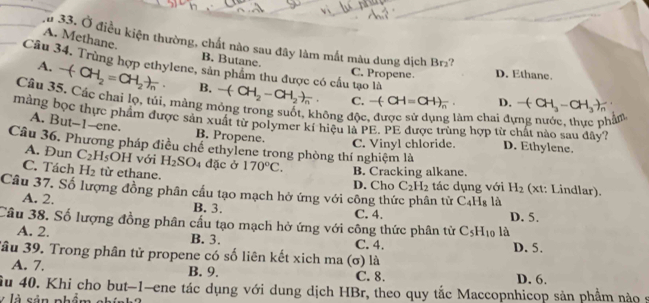 A. Methane.
u 33. Ở điều kiện thường, chất nào sau đây làm mắt màu dung dịch Br?
B. Butane. C. Propene. D. Ethane.
Câu 34. Trùng hợp ethylene, sản phẩm thu được có cấu tạo là D. -(CH_3-CH_3)
A. -(CH_2=CH_2)_n· B. -(CH_2-CH_2)_n
Câu 35. Các chai lọ, túi, màng mỏng trong suốt, không độc
. C. -(-CH=CH)_n
làm chai đụ phẩm,
màng bọc thực phẩm được sản xuất từ polymer kí hiệu là PE. PE được trùng hợp từ chất nào sau đây?
A. But--1-ene. B. Propene. D. Ethylene.
C. Vinyl chloride.
Câu 36. Phương pháp điều chế ethylene trong phòng thí nghiệm là
A. Đun C_2H_5 OH với H_2SO_4 đặc ở 170°C.
C. Tách H_2 từ ethane.
B. Cracking alkane.
D. Cho C_2H_2 tác dụng với H_2 (xt: Lindlar).
Câu 37. Số lượng đồng phân cấu tạo mạch hở ứng với công thức phân tử C_4H_8 là
A. 2. B. 3. C. 4.
D. 5.
Câu 38. Số lượng đồng phân cấu tạo mạch hở ứng với công thức phân tử C_5H_10 là
A. 2. B. 3. C. 4. D. 5.
Jâu 39. Trong phân tử propene có số liên kết xich ma (σ) là
A. 7. B. 9. D. 6.
C. 8.
Âu 40. Khi cho but-1-ene tác dụng với dung dịch HBr, theo quy tắc Maccopnhicop sản phẩm nào 9
y là sản phá