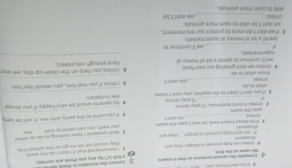 If you don't hurry, you 
£ Complete the second sentence so that it means 5 Correct the mistakes in these senle 
a tick (✓) by any you think are correct. 
the same as the first. 
o
0 Unless we help animals in danger, they will 1 I remembered that if I don't do my work, 
they would not let me go on the school trip. 
disappear. 
2 Next weekend I have nothing to do so when 
If_ we don't help animals in danger _ , they will 
disappear. 
you want, you can come to visit 
1 If he doesn't work hard, he won't pass the exam. _me. 
Unless , he won't 
pass the exam. 3 If you come to the party with me, it will be bett 
2 Unless it rains tomorrow, I'll play tennis. 
If , I'll play tennis. 4 My parents would be very happy if you accep 
3 If you don't listen to the teacher, you won’t know _the invitation. 
what to do. 
Unless_ , you won’t 5 I think if you met him, you would like him. 
know what to do. 
_ 
4 Unless we start growing our own food, 6 Unless you help on the clean-up day, we wor 
we'll continue to spend a lot of money at have enough volunteers. 
supermarkets. 
_ 
_ 
If , we’ll continue to 
spend a lot of money at supermarkets. 
5 If we don't do more to protect our environment, 
we won’t be able to save more animals. 
Unless _, we won’t be 
able to save more animals.
