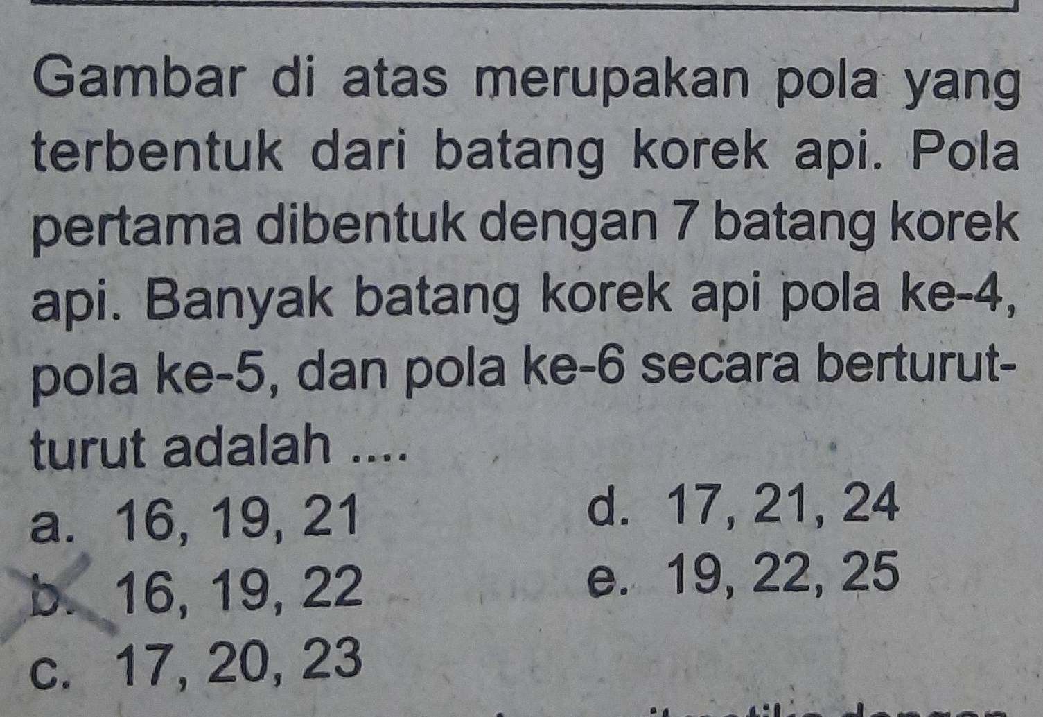 Gambar di atas merupakan pola yang
terbentuk dari batang korek api. Pola
pertama dibentuk dengan 7 batang korek
api. Banyak batang korek api pola ke -4,
pola ke -5, dan pola ke -6 secara berturut-
turut adalah ....
a. 16, 19, 21
d. 17, 21, 24
b. 16, 19, 22
e. 19, 22, 25
c. 17, 20, 23