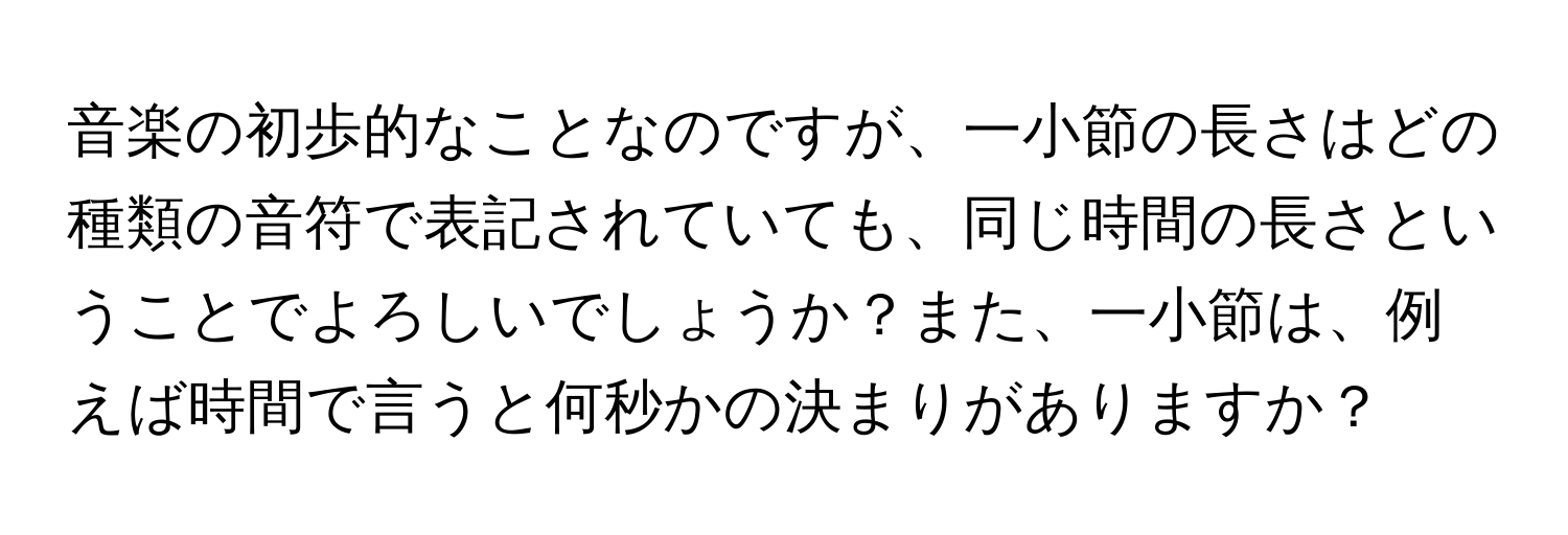 音楽の初歩的なことなのですが、一小節の長さはどの種類の音符で表記されていても、同じ時間の長さということでよろしいでしょうか？また、一小節は、例えば時間で言うと何秒かの決まりがありますか？