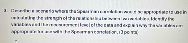 Describe a scenario where the Spearman correlation would be appropriate to use in 
calculating the strength of the relationship between two variables. Identify the 
variables and the measurement level of the data and explain why the variables are 
appropriate for use with the Spearman correlation. (3 points)