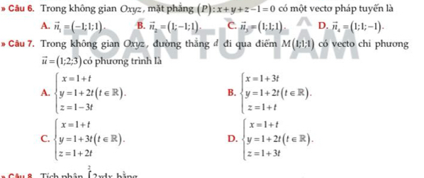 Trong không gian Oxyz, mặt phẳng (P) :x+y+z-1=0 có một vectơ pháp tuyến là
A. vector n_1=(-1;1;1) B. vector n_2=(1;-1;1). C. vector n_3=(1;1;1). D. vector n_4=(1;1;-1). 
* Câu 7. Trong không gian Oxyz, đường thắng đ đi qua điểm M(1;1;1) có vecto chi phương
vector u=(1;2;3) có phương trình là
A. beginarrayl x=1+t y=1+2t(t∈ R). z=1-3tendarray. beginarrayl x=1+3t y=1+2t(t∈ R). z=1+tendarray.
B.
C. beginarrayl x=1+t y=1+3t(t∈ R). z=1+2tendarray. beginarrayl x=1+t y=1+2t(t∈ R). z=1+3tendarray.
D.
hat (,_ )