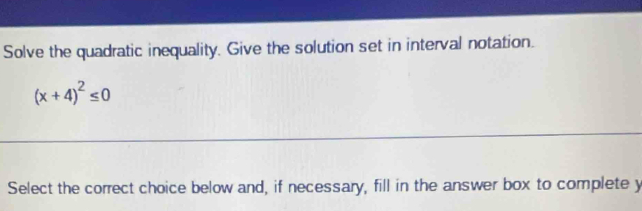 Solve the quadratic inequality. Give the solution set in interval notation.
(x+4)^2≤ 0
Select the correct choice below and, if necessary, fill in the answer box to complete y