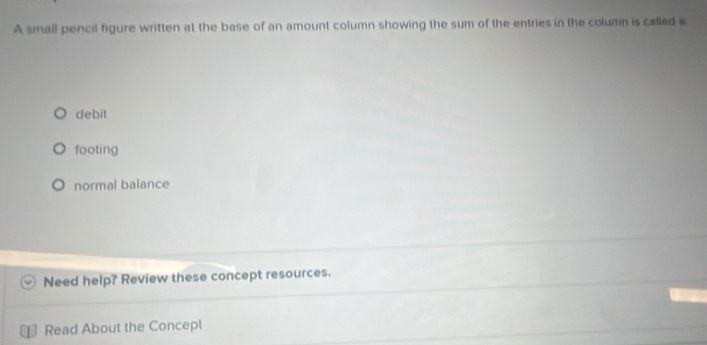 A small pencil figure written at the base of an amount column showing the sum of the entries in the column is called a
debit
footing
normal balance
Need help? Review these concept resources.
Read About the Concept