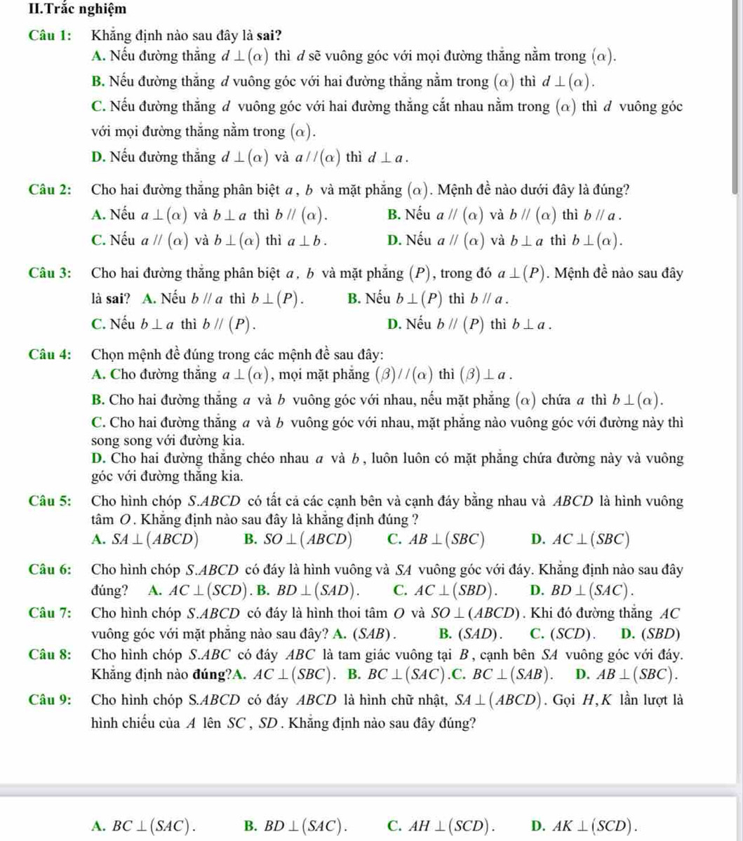 II.Trắc nghiệm
Câu 1: Khẳng định nào sau đây là sai?
A. Nếu đường thắng d⊥ (alpha ) thì d sẽ vuông góc với mọi đường thắng nằm trong (α).
B. Nếu đường thẳng d vuông góc với hai đường thẳng nằm trong (α) thì d⊥ (alpha ).
C. Nếu đường thẳng đ vuông góc với hai đường thẳng cắt nhau nằm trong (α) thì d vuông góc
với mọi đường thẳng nằm trong (α).
D. Nếu đường thắng d⊥ (alpha ) và aparallel (alpha ) thì d⊥ a.
Câu 2: Cho hai đường thắng phân biệt α , b và mặt phẳng (α). Mệnh đề nào dưới đây là đúng?
A. Nếu a⊥ (alpha ) và b⊥ a thì bparallel (alpha ). B. Nếu aparallel (alpha ) và bparallel (alpha ) thì bparallel a.
C. Nếu aparallel (alpha ) và b⊥ (alpha ) thì a⊥ b. D. Nếu aparallel (alpha ) và b⊥ a thì b⊥ (alpha ).
Câu 3: Cho hai đường thắng phân biệt a, b và mặt phẳng (P), trong đó a⊥ (P). Mệnh đề nào sau đây
là sai? A. Nếu bparallel a thì b⊥ (P). B. Nếu b⊥ (P) thì bparallel a.
C. Nếu b⊥ a thì bparallel (P). D. Nếu bparallel (P) thì b⊥ a.
Câu 4: Chọn mệnh đề đúng trong các mệnh đề sau đây:
A. Cho đường thắng a⊥ (alpha ) , mọi mặt phắng (beta )//(alpha ) thì (beta )⊥ a.
B. Cho hai đường thắng a và b vuông góc với nhau, nếu mặt phẳng (α) chứa a thì b⊥ (alpha ).
C. Cho hai đường thắng a và b vuông góc với nhau, mặt phẳng nào vuông góc với đường này thì
song song với đường kia.
D. Cho hai đường thắng chéo nhau  và b , luôn luôn có mặt phăng chứa đường này và vuông
góc với đường thăng kia.
Câu 5: Cho hình chóp S.ABCD có tất cả các cạnh bên và cạnh đáy bằng nhau và ABCD là hình vuông
tâm O. Khẳng định nào sau đây là khẳng định đúng ?
A. SA⊥ (ABCD) B. SO⊥ (ABCD) C. AB⊥ (SBC) D. AC⊥ (SBC)
Câu 6: Cho hình chóp S.ABCD có đáy là hình vuông và SA vuông góc với đáy. Khẳng định nào sau đây
đúng? A. AC⊥ (SCD). B. BD⊥ (SAD). C. AC⊥ (SBD). D. BD⊥ (SAC).
Câu 7: Cho hình chóp S.ABCD có đáy là hình thoi tâm O và SO⊥ (ABCD). Khi đó đường thắng AC
vuông góc với mặt phăng nào sau đây? A. (SAB) . B. (SAD). C. (SCD). D. (SBD)
Câu 8: Cho hình chóp S.ABC có đáy ABC là tam giác vuông tại B , cạnh bên SA vuông góc với đáy.
Khẳng định nào đúng?A. AC⊥ (SBC). B. BC⊥ (SAC).C.BC⊥ (SAB). D. AB⊥ (SBC).
Câu 9: Cho hình chóp S.ABCD có đáy ABCD là hình chữ nhật, SA⊥ (ABCD). Gọi H,K lần lượt là
hình chiếu của A lên SC , SD . Khẵng định nào sau đây đúng?
A. BC⊥ (SAC). B. BD⊥ (SAC). C. AH⊥ (SCD). D. AK⊥ (SCD).