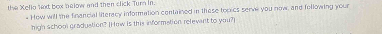 the Xello text box below and then click Turn In. 
How will the financial literacy information contained in these topics serve you now, and following your 
high school graduation? (How is this information relevant to you?)