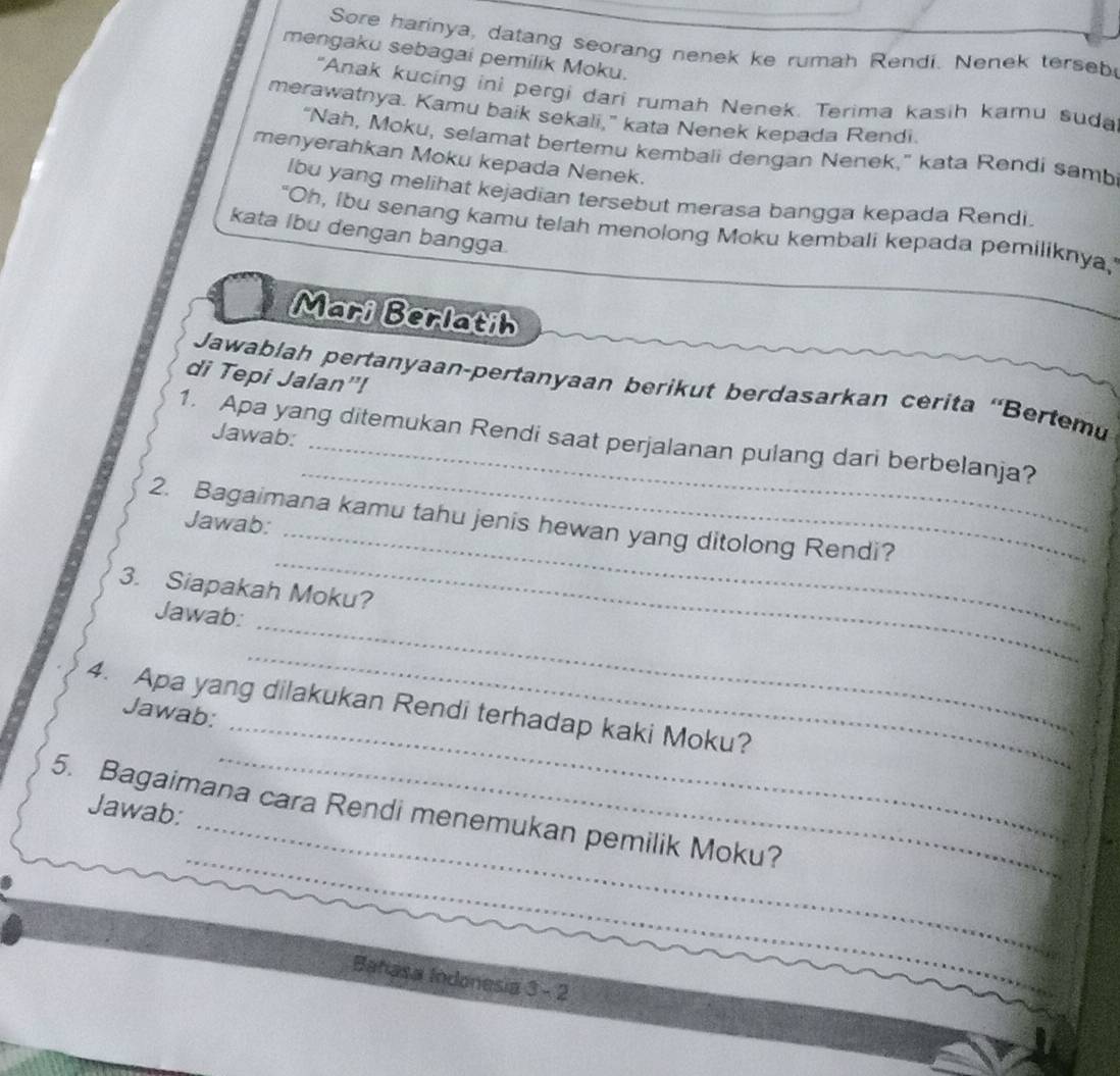 Sore harinya, datang seorang nenek ke rumah Rendi. Nenek terseb 
mengaku sebagai pemilik Moku. 
"Anak kucing ini pergi dari rumah Nenek. Terima kasih kamu suda 
merawatnya. Kamu baik sekali," kata Nenek kepada Rendi. 
“Nah, Moku, selamat bertemu kembali dengan Nenek,” kata Rendi samb 
menyerahkan Moku kepada Nenek. 
lbu yang melihat kejadian tersebut merasa bangga kepada Rendi. 
"Oh, ibu senang kamu telah menolong Moku kembali kepada pemiliknya,' 
kata Ibu dengan bangga. 
Mari Berlatih 
di Tepi Jalan"! 
Jawablah pertanyaan-pertanyaan berikut berdasarkan cerita ''Bertemu 
Jawab: 
1. Apa yang ditemukan Rendi saat perjalanan pulang dari berbelanja? 
_ 
2. Bagaimana kamu tahu jenis hewan yang ditolong Rendi? 
Jawab: 
_ 
_ 
3. Siapakah Moku? 
_ 
Jawab: 
_ 
_ 
4. Apa yang dilakukan Rendi terhadap kaki Moku? 
Jawab: 
_ 
_ 
Jawab: 
_ 
5. Bagaimana cara Rendi menemukan pemilik Moku? 
_ 
Bahasa Indonesia 3 - 2