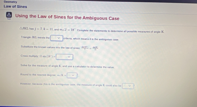 Geometry 
Law of Sines 
A Using the Law of Sines for the Ambiguous Case
△ JKL has j=7, k=11 , and m∠ J=18°. Complete the statements to determine all possible measures of angle K
Triangle JKL meets the criteria, which mean's it is the ambiguous case. 
Substitute the known values into the law of sines:  sin (18°)/7 = sin (8°)/11 
Cross multiply: 11sin (18°)=
Solve for the measure of angle K, and use a calculator to determine the value. 
Round to the nearest degree: m∠ Kapprox □ 
However, because this is the ambiguous case, the measure of angle K could also be