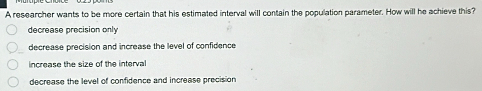 A researcher wants to be more certain that his estimated interval will contain the population parameter. How will he achieve this?
decrease precision only
decrease precision and increase the level of confidence
increase the size of the interval
decrease the level of confidence and increase precision