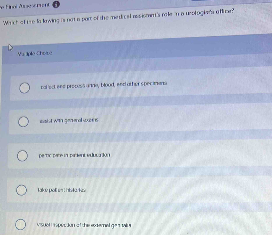 Final Assessment
Which of the following is not a part of the medical assistant's role in a urologist's office?
Multiple Choice
collect and process urine, blood, and other specimens
assist with general exams
participate in patient education
take patient histories
visual inspection of the external genitalia