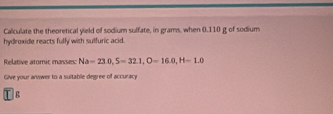 Calculate the theoretical yield of sodium sulfate, in grams, when 0.110 g of sodium 
hydroxide reacts fully with sulfuric acid. 
Relative atomic masses: Na=23.0, S=32.1, O=16.0, H=1.0
Give your answer to a suitable degree of accuracy 
g