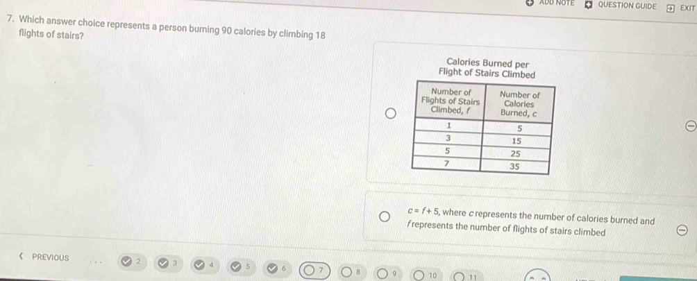 ADD NUTE QUESTION GUIDE EXIT 
7. Which answer choice represents a person burning 90 calories by climbing 18
flights of stairs? Calories Burned per 
Flight of Stairs Climbed
c=f+5 , where c represents the number of calories burned and 
frepresents the number of flights of stairs climbed 
《 PREVIOUS 2 3
10 11