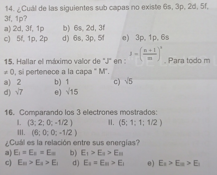 ¿Cuál de las siguientes sub capas no existe 6s, 3p, 2d, 5f,
3f, 1p?
a) 2d, 3f, 1p b) 6s, 2d, 3f
c) 5f, 1p, 2p d) 6s, 3p, 5f e) 3p, 1p, 6s
15. Hallar el máximo valor de “ J" en : J=( (n+1)/m )^s. Para todo m
!= 0 , si pertenece a la capa " M “.
a 2 b 1 c) sqrt(5)
d) sqrt(7) e) sqrt(15)
16. Comparando los 3 electrones mostrados:
1. (3;2;0;-1/2) Ⅱ. (5;1;1;1/2)
III. (6;0;0;-1/2)
¿Cuál es la relación entre sus energías?
a) E_I=E_II=E_III b) E_1>E_11>E_111
c) E_III>E_II>E_I d) E_11=E_111>E_1 e) E_11>E_111>E_1