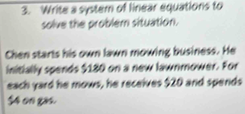 Write a system of linear equations to 
solve the problem situation. 
Chen starts his own lawn mowing business. He 
initially spends $130 on a new lawnmower. For 
each yard he mows, he receives $20 and spends
$4 on gas.