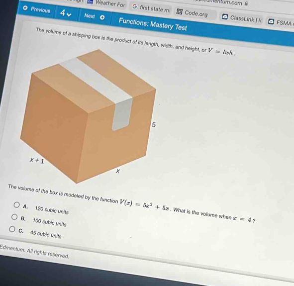 umentum.com ê
Weather For , first state m Code.org ClassLink | I
Previous 4v Next Functions: Mastery Test
FSMA
The volume of a shipping box is the product of iidth, and height, or V=lwh.
Te of the box is modeled by the function V(x)=5x^2+5x. What is the volume when x=4 ?
A. 120 cubic units
B. 100 cubic units
C. 45 cubic units
Edmentum. All rights reserved.