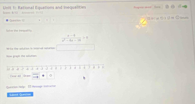 Rational Equations and Inequalities Progress saved Done sqrt(0) 
Score: 8/12 Answered: 11/12 
Question 12 > B 0/1ptつ 3 $ 99 ① Details 
Solve the inequality.
 (x-6)/x^2-6x-16 >0
Write the solution in interval notation: 
Now graph the solution: 
Clear All Draw: 。 
Question Help: Message instructor 
Submit Question