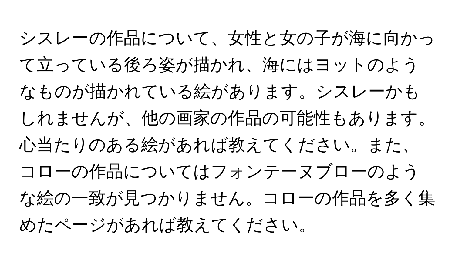 シスレーの作品について、女性と女の子が海に向かって立っている後ろ姿が描かれ、海にはヨットのようなものが描かれている絵があります。シスレーかもしれませんが、他の画家の作品の可能性もあります。心当たりのある絵があれば教えてください。また、コローの作品についてはフォンテーヌブローのような絵の一致が見つかりません。コローの作品を多く集めたページがあれば教えてください。