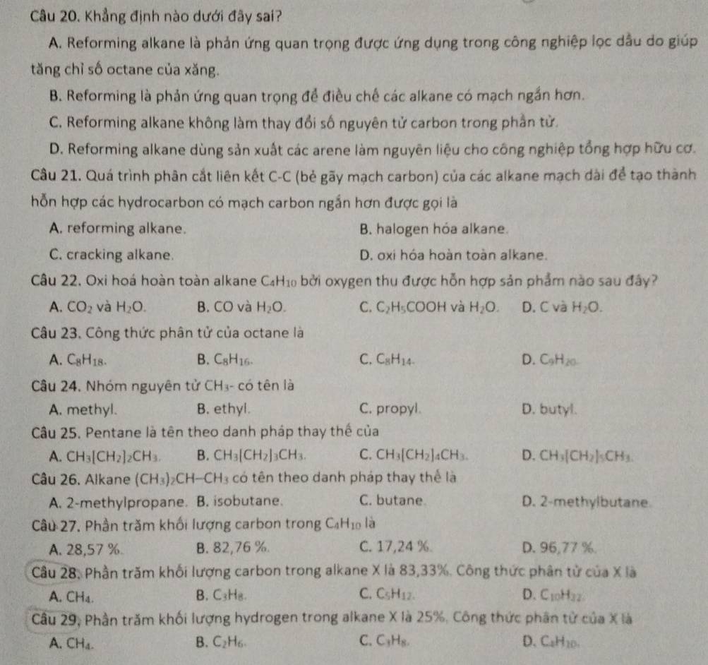 Khẳng định nào dưới đãy sai?
A. Reforming alkane là phản ứng quan trọng được ứng dụng trong công nghiệp lọc dầu do giúp
tăng chỉ số octane của xăng.
B. Reforming là phản ứng quan trọng để điều chế các alkane có mạch ngắn hơn.
C. Reforming alkane không làm thay đổi số nguyên tử carbon trong phần tử.
D. Reforming alkane dùng sản xuất các arene làm nguyên liệu cho công nghiệp tổng hợp hữu cơ.
Câu 21. Quá trình phân cắt liên kết C-C (bẻ gãy mạch carbon) của các alkane mạch dài để tạo thành
hỗn hợp các hydrocarbon có mạch carbon ngắn hơn được gọi là
A. reforming alkane. B. halogen hóa alkane.
C. cracking alkane. D. oxi hóa hoàn toàn alkane.
Câu 22. Oxi hoá hoàn toàn alkane C_4H_10 bởi oxygen thu được hỗn hợp sản phẩm nào sau đây?
A. CO_2 và H_2O. B. CO và H_2O. C. C_2H_5 COOH và H_2O. D. C và H_2O.
Câu 23. Công thức phân tử của octane là
A. C_8H_18. B. C_8H_16. C. C_8H_14. D. C_9H_20.
Câu 24. Nhóm nguyên tử CH_3. - có tên là
A. methyl. B. ethyl. C. propyl. D. butyl.
Câu 25. Pentane là tên theo danh pháp thay thế của
A. CH_3[CH_2]_2CH_3. B. CH_3[CH_2]_3CH_3. C. CH_3[CH_2]_4CH_3. D. CH_3[CH_2]_5CH_3.
Câu 26. Alkane (CH_3)_2CH-CH_3 có tên theo danh pháp thay thể là
A. 2-methylpropane. B. isobutane. C. butane D. 2-methylbutane
Câu 27. Phần trăm khối lượng carbon trong C_4H_10 là
A. 28,57 %. B. 82,76 %. C. 17,24 %. D. 96,77 %.
Câu 28, Phần trăm khối lượng carbon trong alkane X là 83,33%. Công thức phân tử của X là
A. CH_4. B. C_3H_8 L C. C_5H_12. D. C_10H_32
Cầu 29, Phần trăm khối lượng hydrogen trong alkane X là 25%, Công thức phân từ của X là
A. CH_4. B. C_2H_6. C. C_3H_8. D. C_2H_10.