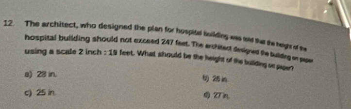 The architect, who designed the plan for hospitel building was told that the beight of the
hospital building should not exceed 247 feet. The erchitect fesigned the bulding on paper
using a scale 2 inch : 19 feet. What should be the height of the bullding on paper ?
a) 23 in. 2i
c) 25 in. 27 m