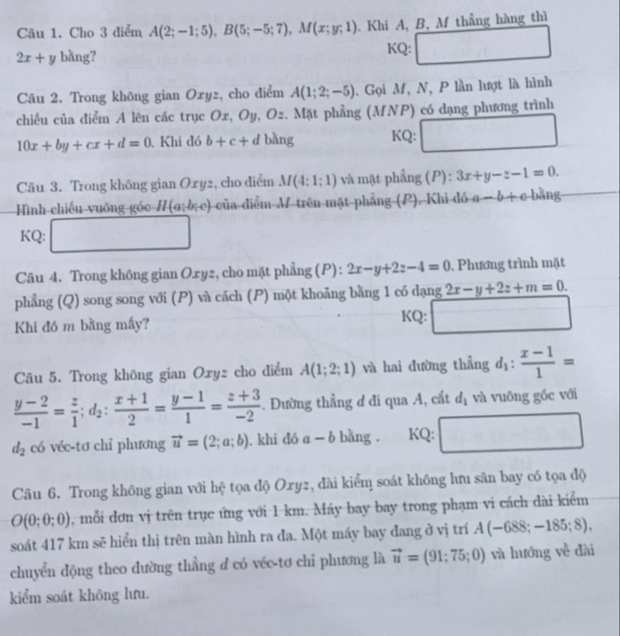 Cho 3 diểm A(2;-1;5),B(5;-5;7),M(x;y;1) Khi A, B, M thẳng hàng thì
KQ:
2x+y bàng? □
Câu 2. Trong không gian Oxyz, cho điểm A(1;2;-5). Gọi M, N, P lần lượt là hình
chiếu của điểm A lên các trục Ox, Oy, Oz. Mặt phẳng (MNP) có dạng phương trình
10x+by+cx+d=0 Khi đó b+c+d bàng KQ: □
Câu 3. Trong không gian Oxyz, cho điểm M(4;1;1) và mặt phẳng (P): 3x+y-z-1=0.
Hình chiếu vuông góc H(a;b;c) của điểm M trên mặt phẳng (P). Khi đó a-b+c-b+n a
KQ: □
Câu 4. Trong không gian Oxy2, cho mặt phẳng (P): 2x-y+2z-4=0. Phương trình mặt
phẳng (Q) song song với (P) và cách (P) một khoảng bằng 1 có dạng 2x-y+2z+m=0.
Khi đó m bằng mấy? KQ: □
Câu 5. Trong không gian Oxyz cho điểm A(1;2;1) và hai đường thẳng d_1: (x-1)/1 =
 (y-2)/-1 = z/1 ;d_2: (x+1)/2 = (y-1)/1 = (z+3)/-2 . Đường thẳng đ đi qua A, cắt d_1 và vuông gốc với
d_2 có véc-tơ chỉ phương vector u=(2;a;b). khi đó a-b bằng . KQ: □
Câu 6. Trong không gian với hệ tọa độ Oxyz, đài kiểm soát không lưu sân bay có tọa độ
O(0;0;0) , mỗi đơn vị trên trục ứng với 1 km. Máy bay bay trong phạm vi cách dài kiểm
soát 417 km sẽ hiển thị trên màn hình ra đa. Một máy bay đang ở vị trí A(-688;-185;8),
chuyển động theo đường thẳng d có véc-tơ chỉ phương là vector u=(91;75;0) và hướng về dài
kiểm soát không lưu.