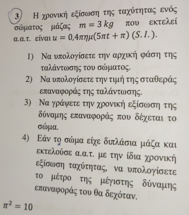 Η χρονική εξίσωση της ταχύτητας ενός
σώματος μάζας m=3kg που εκτελεί 
α.α.τ. είναι u=0,4π eta mu (5π t+π )(S.I.). 
1) Να υπολογίσετε την αρχική φάση της 
ταλάντωσης του σώματος. 
2) Να υπολογίσετε την τιμή της σταθεράς
επαναφοράς της ταλάντωσης. 
3) Να γράψετε την χρονική εξίσωση της
δύναμης επαναφοράς που δέχεται το
σώμα. 
4) Εάν το σώμα είχε διπλάσια μάζα και 
εκτελούσε α.α.τ. με την ίδια χρονική 
εξίσωση ταχύτητας, να υπολογίσετε 
το μέτρο της μέγιστης δύναμης
επαναφοράς του θα δεχόταν.
π^2=10