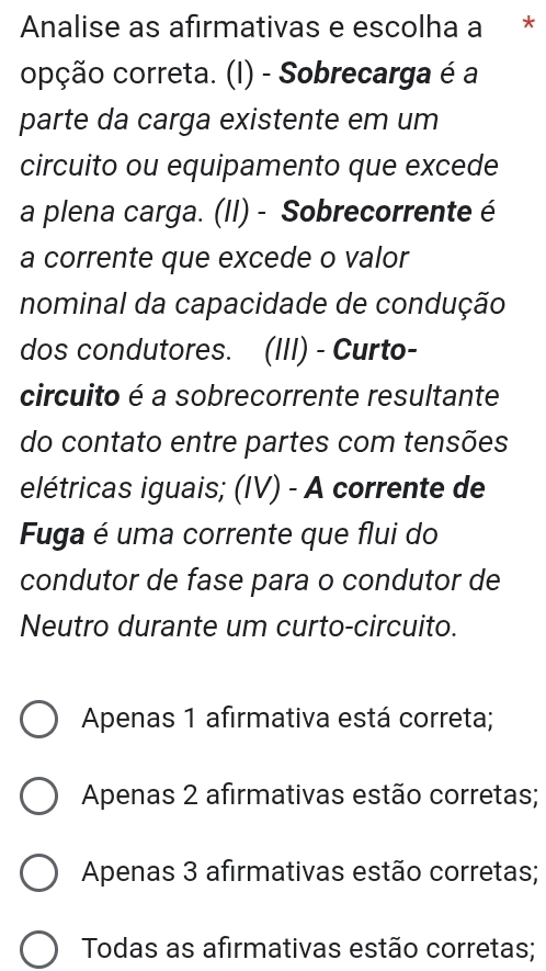 Analise as afirmativas e escolha a *
opção correta. (I) - Sobrecarga é a
parte da carga existente em um
circuito ou equipamento que excede
a plena carga. (II) - Sobrecorrente é
a corrente que excede o valor
nominal da capacidade de condução
dos condutores. (III) - Curto-
circuito é a sobrecorrente resultante
do contato entre partes com tensões
elétricas iguais; (IV) - A corrente de
Fuga é uma corrente que flui do
condutor de fase para o condutor de
Neutro durante um curto-circuito.
Apenas 1 afirmativa está correta;
Apenas 2 afirmativas estão corretas;
Apenas 3 afirmativas estão corretas;
Todas as afirmativas estão corretas;